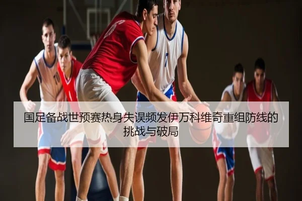 国足备战世预赛热身失误频发伊万科维奇重组防线的挑战与破局